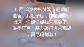 广西18岁表妹梦涵：啊啊啊爸爸，我肚子疼，快肏我的小骚逼，快点快点我来高潮了。啪得正爽，基友敲门进来观战，真尼玛刺激！