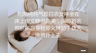  约啪纯纯气质白衣女神坐在床上很文静很甜美，没想到衣服脱掉后身材好火辣奶子软大沸腾扑上去