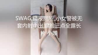 SWAG 精液厕所,,小女警被无套内射中出,露脸三点全露长片 小媛