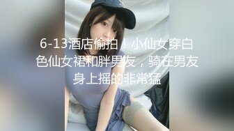 6-13酒店偷拍！小仙女穿白色仙女裙和胖男友，骑在男友身上摇的非常猛