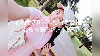 你的老表05-23约啪情趣甜美女孩,皮肤白皙床上好骚