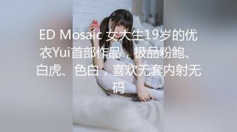 ED Mosaic 女大生19岁的优衣Yui首部作品，极品粉鲍、白虎、色白，喜欢无套内射无码