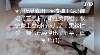 ★☆极品流出☆★核弹！G奶御姐【喜宝】，知性美御姐，眼镜戴上立刻有味儿了，黑丝性爱，骚气已经溢出了屏幕，真屌！ (3)