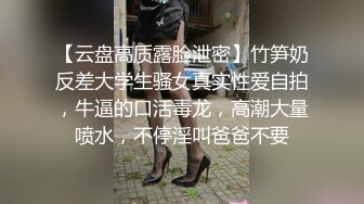 【云盘高质露脸泄密】竹笋奶反差大学生骚女真实性爱自拍，牛逼的口活毒龙，高潮大量喷水，不停淫叫爸爸不要