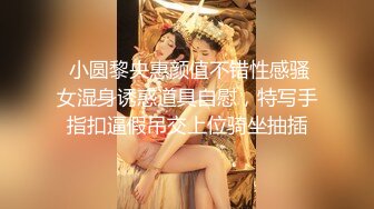  小圆黎央惠颜值不错性感骚女湿身诱惑道具自慰，特写手指扣逼假吊交上位骑坐抽插