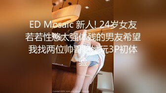 ED Mosaic 新人! 24岁女友若若性慾太强体残的男友希望我找两位帅哥陪她玩3P初体验