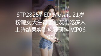 STP28257 ED Mosaic 21岁粉鲍女大生背著男友偷吃多人上阵结果爽到疯狂颤抖 VIP0600