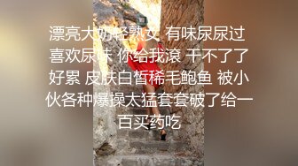 漂亮大奶轻熟女 有味尿尿过 喜欢尿味 你给我滾 干不了了好累 皮肤白皙稀毛鲍鱼 被小伙各种爆操太猛套套破了给一百买药吃