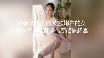 最新全景偷拍 皮肤嫩白的女神妹子阴毛旺盛乌黑颜值超高