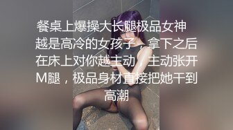 餐桌上爆操大长腿极品女神✿越是高冷的女孩子，拿下之后在床上对你越主动，主动张开M腿，极品身材直接把她干到高潮