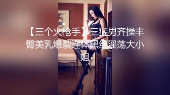 【三个火枪手】三猛男齐操丰臀美乳爆裂连体黑丝淫荡大小姐