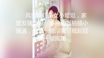 ❤️风骚网红美女小姐姐，家里发骚自慰，多种道具抽插小骚逼，表情一脸淫骚，翘起屁股一顿摇摆