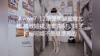  Avove7-12最强美腿蜜臀尤物 精致短裙,无套内射，妹子长相可能不是最漂亮的