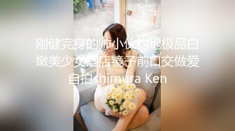 刚健完身的帅小伙约炮极品白嫩美少女酒店镜子前口交做爱自拍shimura Ken