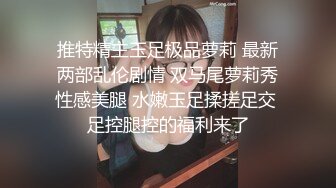 推特精主玉足极品萝莉 最新两部乱伦剧情 双马尾萝莉秀性感美腿 水嫩玉足揉搓足交 足控腿控的福利来了