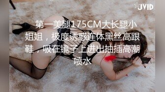    第一美腿175CM大长腿小姐姐，极度诱惑连体黑丝高跟鞋，吸在镜子上进出抽插高潮喷水