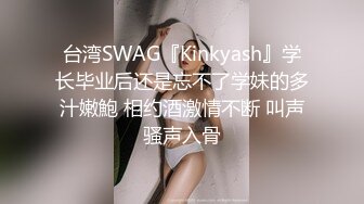 台湾SWAG『Kinkyash』学长毕业后还是忘不了学妹的多汁嫩鮑 相约酒激情不断 叫声骚声入骨