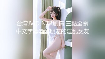 台湾JVID NTR剧情 三點全露中文字幕酒醉朋友的淫乱女友