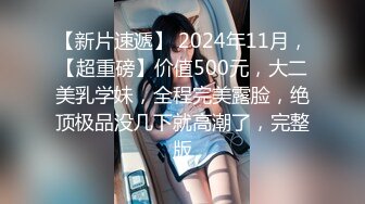 【新片速遞】 2024年11月，【超重磅】价值500元，大二美乳学妹，全程完美露脸，绝顶极品没几下就高潮了，完整版