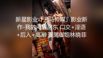 新星影业「天马传媒」影业新作-我的闷骚房东 口交+淫语+后入+高潮 淫荡御姐林晓菲