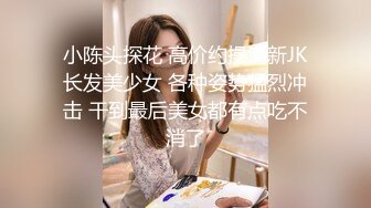 小陈头探花 高价约操清新JK长发美少女 各种姿势猛烈冲击 干到最后美女都有点吃不消了