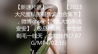 【新速片遞】   ♈♈♈ 【2023大尺度私房摄影流出合集下】，微博coser【巨乳大奶牛浅安安】，极品E罩杯，学生状剃毛一线天，尤物佳作[7.67G/MP4/02:16]