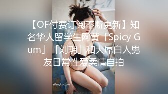 【OF付费订阅不断更新】知名华人留学生网黄「Spicy Gum」「刘玥」和大屌白人男友日常性爱柔情自拍