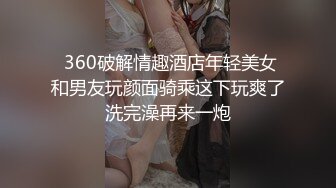  360破解情趣酒店年轻美女和男友玩颜面骑乘这下玩爽了洗完澡再来一炮