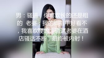 男：骚逼，你喜欢长的还是粗的  老婆：我的脚指甲好看不，我喜欢硬的。骚逼老婆在酒店骚话不断，最终被内射！