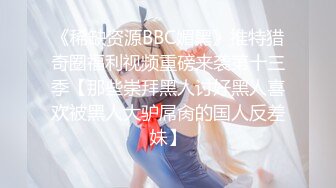 《稀缺资源BBC媚黑》推特猎奇圈福利视频重磅来袭第十三季【那些崇拜黑人讨好黑人喜欢被黑人大驴屌肏的国人反差妹】