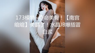 173模特~夺命美臀！【南宫绾绾】美翻了！水晶JB爆插冒白浆