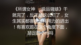 《所谓女神㊙️极品骚婊》干就完了，反正都这么烂了，女生其实都喜欢这样用力的进出！有喜欢跪在这个角度下面，舔足的小m吗