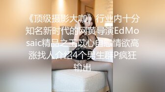 《顶级摄影大咖》行业内十分知名新时代的网黄导演EdMosaic精品之王苡心自慰情欲高涨找人介绍4个男生群P疯狂输出