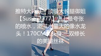 推特大网红！顶级大长腿御姐【Susie_7777】史上最夸张的喷水，滋滋水量大的像水龙头！170CM九头身 一双修长的美腿丝袜