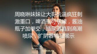 周晓琳妹妹让大哥玩逼疯狂刺激重口，啤酒瓶可乐罐，酱油瓶子加拳交，插尿道搞到高潮喷尿，扩阴器特写展示