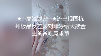 ★☆高端泄密☆★流出视图杭州极品反差婊刘菲婷给大款金主爸爸吃屌求草