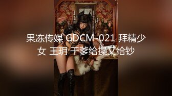 果冻传媒 GDCM-021 拜精少女 王玥 干爹给操又给钞