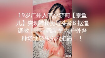 19岁广州人气小萝莉【京鱼儿】突现神秘男埋头舔B 抠逼调教！~~-酒店.车内.户外各种场地破袜扒穴扣逼！！