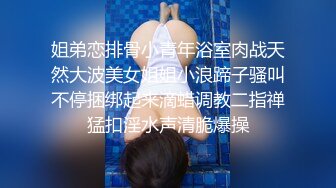 姐弟恋排骨小青年浴室肉战天然大波美女姐姐小浪蹄子骚叫不停捆绑起来滴蜡调教二指禅猛扣淫水声清脆爆操