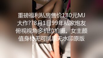 重磅福利私房售价180元MJ大作??8月1日99年私家炮友俯视视角多机位拍摄。女主颜值身材无可挑剔无水印原版