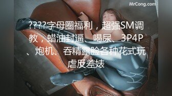 ????字母圈福利，超强SM调教，蜡油封逼、喝尿、3P4P、炮机、吞精露脸各种花式玩虐反差婊