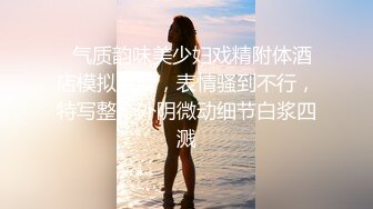   气质韵味美少妇戏精附体酒店模拟做爱，表情骚到不行，特写整个外阴微动细节白浆四溅