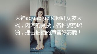 大神aquablue 和网红女友大战，肉肉的骚货，各种姿势噼啪，撞击抽插的声音好清脆！