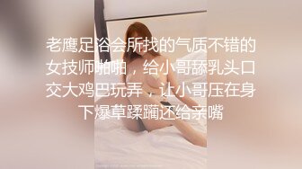 老鹰足浴会所找的气质不错的女技师啪啪，给小哥舔乳头口交大鸡巴玩弄，让小哥压在身下爆草蹂躏还给亲嘴