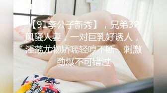 【91李公子新秀】，兄弟3P风骚人妻，一对巨乳好诱人，淫荡尤物娇喘轻哼不断，刺激劲爆不可错过