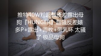 推特40W粉超骚反差露出母狗『HUNGER』超骚反差婊 多P+露出+调教+带乳环 太骚了 极品母狗