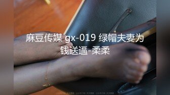 麻豆传媒 gx-019 绿帽夫妻为钱送逼-柔柔