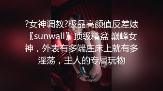 ?女神调教?极品高颜值反差婊〖sunwall〗顶级精盆 巅峰女神，外表有多端庄床上就有多淫荡，主人的专属玩物