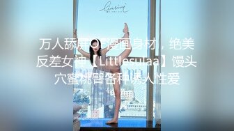 万人舔屏OF漫画身材，绝美反差女神【Littlesulaa】馒头穴蜜桃臀各种诱人性爱