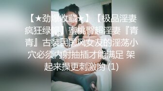 【★劲爆收藏★】【极品淫妻疯狂绿帽】蜜桃臀超淫妻『青青』古装民国风女友的淫荡小穴必须内射抽插才能满足 架起来操更刺激哟 (1)